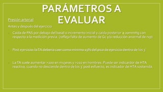 PARÁMETROS A
EVALUAR
Presión arterial
Antes y después del ejercicio
• Caída de PAS por debajo del basal o incremento inicial y caída posterior ≥ 20mmHg con
respecto a la medición previa. (refleja falta de aumento de Gc y/o reducción anormal de rvp)
• Post ejercicio: laTA debería caer como mínimo 15% del pico de ejercicio dentro de los 3´
• LaTA suele aumentar >200 en mujeres y >210 en hombres. Puede ser indicardor de HTA
reactiva, cuando no desciende dentro de los 3´post esfuerzo, es indicador de HTA sostenida.
 