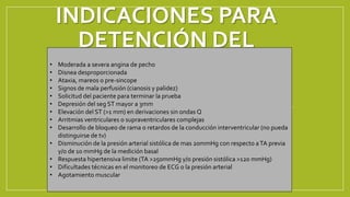 INDICACIONES PARA
DETENCIÓN DEL
EJERCICIO
• Moderada a severa angina de pecho
• Disnea desproporcionada
• Ataxia, mareos o pre-sincope
• Signos de mala perfusión (cianosis y palidez)
• Solicitud del paciente para terminar la prueba
• Depresión del seg ST mayor a 3mm
• Elevación del ST (>1 mm) en derivaciones sin ondas Q
• Arritmias ventriculares o supraventriculares complejas
• Desarrollo de bloqueo de rama o retardos de la conducción interventricular (no pueda
distinguirse de tv)
• Disminución de la presión arterial sistólica de mas 20mmHg con respecto aTA previa
y/o de 10 mmHg de la medición basal
• Respuesta hipertensiva limite (TA >250mmHg y/o presión sistólica >120 mmHg)
• Dificultades técnicas en el monitoreo de ECG o la presión arterial
• Agotamiento muscular
 