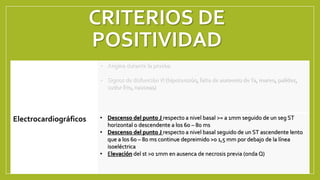 CRITERIOS DE
POSITIVIDAD
Clínicos
• Angina durante la prueba
• Signos de disfunciónVI (hipotensión, falta de aumento deTa, mareo, palidez,
sudor frio, nauseas)
Electrocardiográficos • Descenso del punto J respecto a nivel basal >= a 1mm seguido de un seg ST
horizontal o descendente a los 60 – 80 ms
• Descenso del punto J respecto a nivel basal seguido de un ST ascendente lento
que a los 60 – 80 ms continue depreimido >0 1,5 mm por debajo de la línea
isoeléctrica
• Elevación del st >0 1mm en ausenca de necrosis previa (onda Q)
 