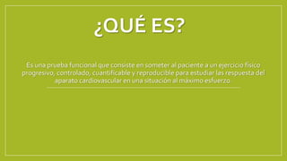 ¿QUÉ ES?
Es una prueba funcional que consiste en someter al paciente a un ejercicio físico
progresivo, controlado, cuantificable y reproducible para estudiar las respuesta del
aparato cardiovascular en una situación al máximo esfuerzo.
 