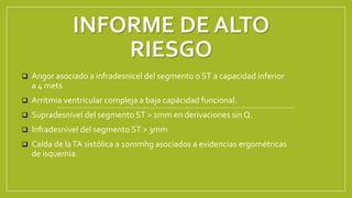 INFORME DE ALTO
RIESGO
 Angor asociado a infradesnicel del segmento o ST a capacidad inferior
a 4 mets
 Arritmia ventricular compleja a baja capácidad funcional.
 Supradesnivel del segmento ST > 1mm en derivaciones sin Q.
 Infradesnivel del segmento ST > 3mm
 Caída de laTA sistólica a 10mmhg asociados a evidencias ergométricas
de isquemia.
 