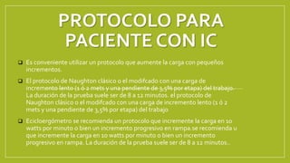 PROTOCOLO PARA
PACIENTE CON IC
 Es conveniente utilizar un protocolo que aumente la carga con pequeños
incrementos.
 El protocolo de Naughton clásico o el modifcado con una carga de
incremento lento (1 ó 2 mets y una pendiente de 3,5% por etapa) del trabajo.
La duración de la prueba suele ser de 8 a 12 minutos. el protocolo de
Naughton clásico o el modifcado con una carga de incremento lento (1 ó 2
mets y una pendiente de 3,5% por etapa) del trabajo
 Ecicloergómetro se recomienda un protocolo que incremente la carga en 10
watts por minuto o bien un incremento progresivo en rampa.se recomienda u
que incremente la carga en 10 watts por minuto o bien un incremento
progresivo en rampa. La duración de la prueba suele ser de 8 a 12 minutos..
 
