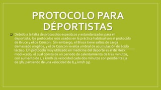 PROTOCOLO PARA
DÉPORTISTAS
 Debido a la falta de protocolos especí(cos y estandarizados para el
deportista, los protocolos más usados en la práctica habitual son el protocolo
de Bruce y el de Conconi. Sin embargo, el Bruce tiene saltos de carga
demasiado amplios, y el de Conconi evalúa umbral de acumulación de ácido
láctico. Un protocolo muy utilizado en medicina del deporte es el de Heck
modi+cado, el cual consta de un período de calentamiento de tres minutos,
con aumento de 1,2 km/h de velocidad cada dos minutos con pendiente (ja
de 3%, partiendo de una velocidad de 8,4 km/h (9).
 