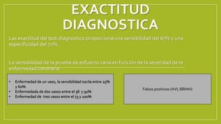 EXACTITUD
DIAGNOSTICA
Las exactitud del test diagnostico proporciona una sensibilidad del 67% y una
especificidad del 72%.
La sensibilidad de la prueba de esfuerzo varia en función de la severidad de la
enfermedad coronaria
• Enfermedad de un vaso, la sensibilidad oscila entre 25%
y 60%
• Enfermedada de dos vasos entre el 38 y 91%
• Enfermedad de tres vasos entre el 73 y 100%
Falsos positivos (HVI, BRIHH)
 
