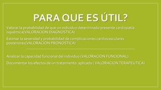 PARA QUE ES ÚTIL?
Valorar la probabilidad de que un individuo determinado presente cardiopatía
isquémica(VALORACION DIAGNOSTICA)
Estimar la severidad y probabilidad de complicaciones cardiovasculares
posteriores(VALORACIÓN PRONOSTICA)
Analizar la capacidad funcional del individuo (VALORACIÓN FUNCIONAL)
Documentar los efectos de un tratamiento aplicado (VALORACIONTERAPEUTICA)
 