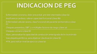 INDICACION DE PEG
• Enfermedad coronaria, dolor precordial, pre-test intermedio (clase Ia)
• Insuficiencia cardiaca, valorar capacidad funcional (clase IIb)
• Enfermedad valvular severa, clase funcional del paciente asintomático (clase
Ic)
• Chequeo preventivo, DBT 2 o múltiples factores de riesgo (clase 1a)
• Chequeo rutinario (clase III)
• Wpw, para evaluar la capacidad de conducción anterógrada de la vía anómala
• Vasculopatía periférica, para objetivar claudicación (clase Ib)
• HTA, para indicar nivel de ejercicio (clase Ia)
 