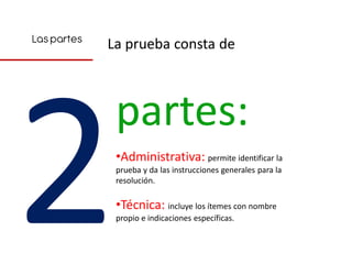 Las partes
             La prueba consta de



              partes:
              •Administrativa: permite identificar la
              prueba y da las instrucciones generales para la
              resolución.

              •Técnica: incluye los ítemes con nombre
              propio e indicaciones específicas.
 