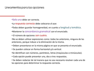 Lineamientos para las opciones


     •Solo una debe ser correcta.
     •La respuesta correcta debe colocarse al azar.
     •Todas deben guardar homogeneidad, en cuanto a longitud y temática.
     •Mantener la concordancia gramatical con el enunciado.
     • El número de opciones son cuatro.
     •No se deben utilizar expresiones como: todas las anteriores, ninguna de las
     anteriores, porque induce a la eliminación de la misma.
     • Deben presentarse en la misma página en que se presenta el enunciado.
     • Se pueden colocar en forma horizontal y/o vertical.
     •Se identifican con números, paréntesis, letras (mayúsculas o minúsculas).
     • Cada opción puede presentar una, dos o tres respuestas.
     • Se deben redactar de tal manera que no sea necesario resolver cada una de
     las opciones para determinar la respuesta correcta.
 