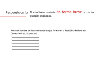 Respuesta corta El estudiante contesta en forma breve y usa los
                     espacios asignados.




   Anote el nombre de los cinco estados que formaron la República Federal de
   Centroamérica. (5 puntos)
   • ______________________,
   • ______________________,
   • ______________________,
   • ______________________,
   • ______________________,
 