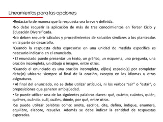 Lineamientos para las opciones
 •Redactarlo de manera que la respuesta sea breve y definida.
 •No debe requerir la aplicación de más de tres conocimientos en Tercer Ciclo y
 Educación Diversificada.
 •No deben requerir cálculos y procedimientos de solución similares a los planteados
 en la parte de desarrollo.
 •Cuando la respuesta deba expresarse en una unidad de medida específica es
 necesario indicarlo en el enunciado.
 • El enunciado puede presentar un texto, un gráfico, un esquema, una pregunta, una
 oración incompleta, un dibujo o imagen, entre otros.
 •Cuando el enunciado es una oración incompleta, el(los) espacio(s) por completar
 debe(n) ubicarse siempre al final de la oración, excepto en los idiomas u otras
 asignaturas.
 • Al final del enunciado, no se debe utilizar artículos, ni los verbos “ser” o “estar”, o
 preposiciones que generen ambigüedad.
 • Se puede utilizar una de las siguientes palabras claves: qué, cuánto, cuántos, quién,
 quiénes, cuándo, cuál, cuáles, dónde, por qué, entre otras.
 •Se puede utilizar palabras como: anote, escriba, cite, defina, indique, enumere,
 equilibre, elabore, resuelva. Además se debe indicar la cantidad de respuestas
 esperadas.
 