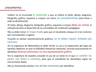 Lineamientos

 •Indicar en el enunciado el contenido a que se refiere el texto, dibujo, diagrama,
 fotografía, gráfico, esquema o croquis; así como, los procedimientos para llevar a
 cabo la identificación.
 •El texto, dibujo, diagrama, fotografía, gráfico, esquema o croquis debe ser similar al
 utilizado durante el desarrollo de las actividades de mediación pedagógica.
 •No se debe incluir el mapa mudo para que el estudiante coloque el o los números
 que correspondan a lugares.
 •Cuando se utilizan representaciones gráficas, no se deben repetir símbolos y/o
 números.
 •En la asignatura de Matemática se debe limitar su uso a la exploración del logro de
 aquellos objetivos en que la habilidad intelectual requerida, consiste precisamente en
 identificar diversos elementos en una representación gráfica.
 •En la asignatura de español, procede el uso de un texto en el que se señalen las
 partes con letras o números, para que el estudiante las identifique según las
 instrucciones dadas.
 •No se recomienda solicitar más de diez elementos por identificar.
 