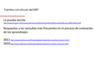 Fuentes con vínculo del MEP


La prueba escrita
http://www.mep.go.cr/CentroDeInformacion/DOC/Folleto%20La%20Prueba%20Escrita-8820118429.pdf


Respuestas a las consultas más frecuentes en el proceso de evaluación
de los aprendizajes

2011 http://www.slideshare.net/Socialesdigital/respuestas-consultas-evaluacin-2011
2010 http://www.slideshare.net/Socialesdigital/respuesta-consultas-evaluacin-2010
 
