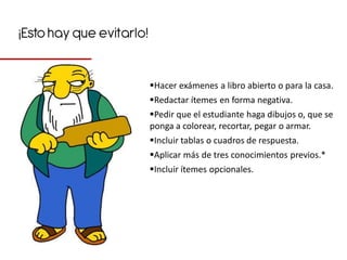 ¡Esto hay que evitarlo!


                          Hacer exámenes a libro abierto o para la casa.
                          Redactar ítemes en forma negativa.
                          Pedir que el estudiante haga dibujos o, que se
                          ponga a colorear, recortar, pegar o armar.
                          Incluir tablas o cuadros de respuesta.
                          Aplicar más de tres conocimientos previos.*
                          Incluir ítemes opcionales.
 