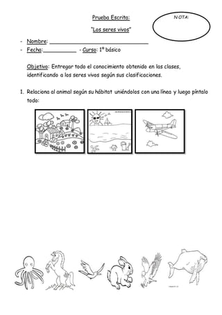 Prueba Escrita:
“Los seres vivos”
- Nombre: ______________________________
- Fecha:__________ - Curso: 1º básico
Objetivo: Entregar todo el conocimiento obtenido en las clases,
identificando a los seres vivos según sus clasificaciones.
1. Relaciona al animal según su hábitat uniéndolos con una línea y luego píntalo
todo:
N OTA:
 