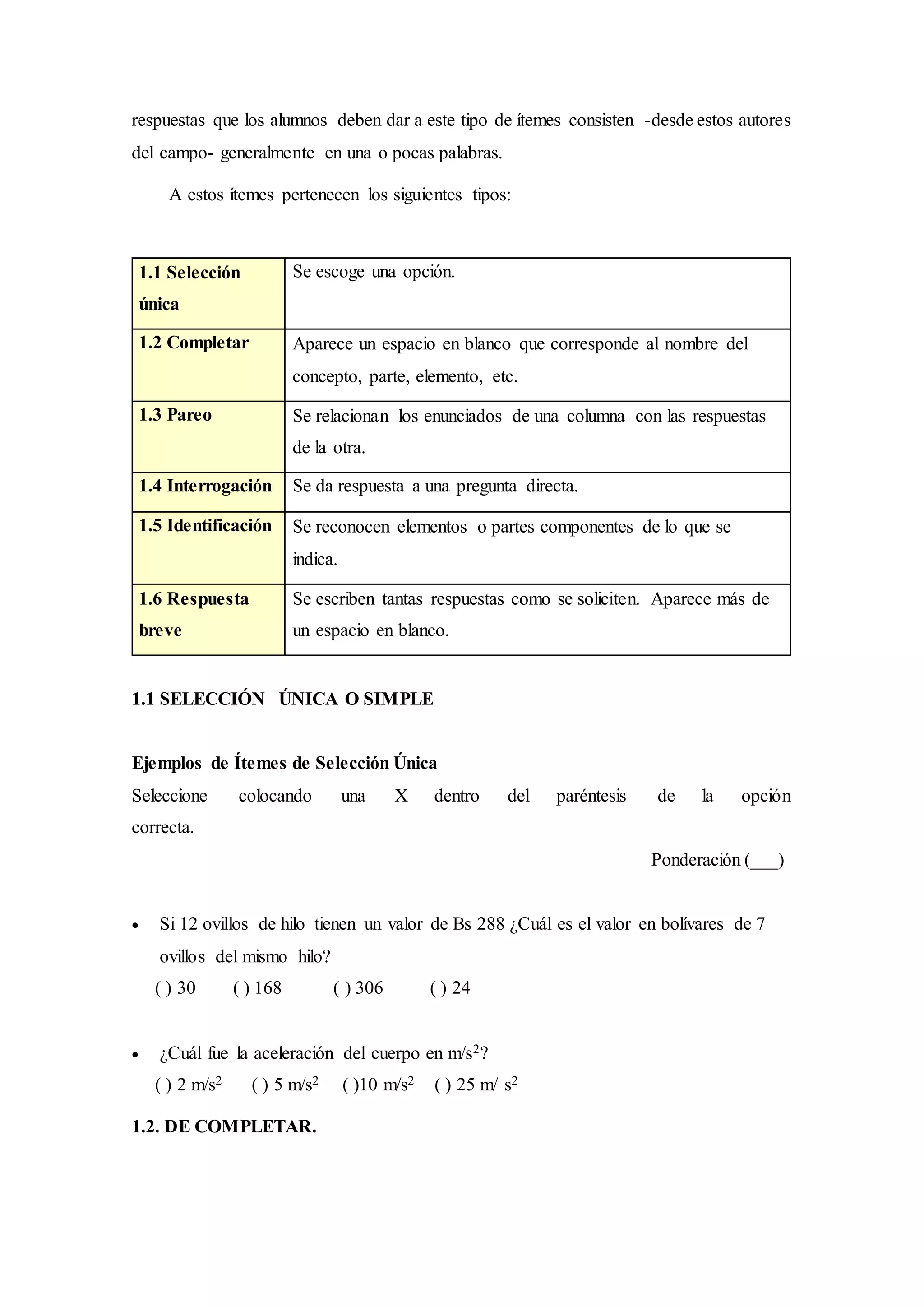 respuestas que los alumnos deben dar a este tipo de ítemes consisten -desde estos autores
del campo- generalmente en una o pocas palabras.
A estos ítemes pertenecen los siguientes tipos:
1.1 Selección
única
Se escoge una opción.
1.2 Completar Aparece un espacio en blanco que corresponde al nombre del
concepto, parte, elemento, etc.
1.3 Pareo Se relacionan los enunciados de una columna con las respuestas
de la otra.
1.4 Interrogación Se da respuesta a una pregunta directa.
1.5 Identificación Se reconocen elementos o partes componentes de lo que se
indica.
1.6 Respuesta
breve
Se escriben tantas respuestas como se soliciten. Aparece más de
un espacio en blanco.
1.1 SELECCIÓN ÚNICA O SIMPLE
Ejemplos de Ítemes de Selección Única
Seleccione colocando una X dentro del paréntesis de la opción
correcta.
Ponderación (___)
 Si 12 ovillos de hilo tienen un valor de Bs 288 ¿Cuál es el valor en bolívares de 7
ovillos del mismo hilo?
( ) 30 ( ) 168 ( ) 306 ( ) 24
 ¿Cuál fue la aceleración del cuerpo en m/s2?
( ) 2 m/s2 ( ) 5 m/s2 ( )10 m/s2 ( ) 25 m/ s2
1.2. DE COMPLETAR.
 