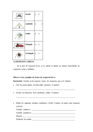 círculo ( )
cuadrado ( )
rombo ( )
triángulo ( )
rectángulo ( )
1.6 RESPUESTA BREVE.
En el ítem de respuesta breve se le solicita al alumno un número determinado de
respuestas cortas y definidas.
Observe estos ejemplos de ítemes de respuesta breve:
Instrucción: Escriba en los espacios vacíos, las respuestas que se le solicitan.
 Cite tres partes típicas de toda célula eucariota. (3 puntos)
_______________________________________________________________
 Escriba tres funciones de la membrana celular. (3 puntos)
_______________________________________________________________
 Defina los siguientes términos estadísticos. (Valor 4 puntos, un punto cada respuesta
correcta)
Variable cualitativa _______________________________________________
Variable cuantitativa ______________________________________________
Muestra ________________________________________________________
Población de estudio ______________________________________________
 