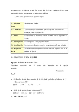respuestas que los alumnos deben dar a este tipo de ítemes consisten -desde estos
autores del campo- generalmente en una o pocas palabras.
A estos ítemes pertenecen los siguientes tipos:
1.1 Selección
única
Se escoge una opción.
1.2 Completar Aparece un espacio en blanco que corresponde al nombre del
concepto, parte, elemento, etc.
1.3 Pareo Se relacionan los enunciados de una columna con las respuestas de
la otra.
1.4 Interrogación Se da respuesta a una pregunta directa.
1.5 Identificación Se reconocen elementos o partes componentes de lo que se indica.
1.6 Respuesta
breve
Se escriben tantas respuestas como se soliciten. Aparece más de un
espacio en blanco.
1.1 SELECCIÓN ÚNICA O SIMPLE
Ejemplos de Ítemes de Selección Única
Seleccione colocando una X dentro del paréntesis de la opción
correcta.
Ponderación
(___)
 Si 12 ovillos de hilo tienen un valor de Bs 288 ¿Cuál es el valor en bolívares de 7
ovillos del mismo hilo?
( ) 30 ( ) 168 ( ) 306 ( ) 24
 ¿Cuál fue la aceleración del cuerpo en m/s2?
( ) 2 m/s2 ( ) 5 m/s2 ( )10 m/s2 ( ) 25 m/ s2
1.2. DE COMPLETAR.
 