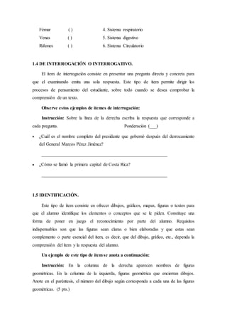 Fémur ( ) 4. Sistema respiratorio
Venas ( ) 5. Sistema digestivo
Riñones ( ) 6. Sistema Circulatorio
1.4 DE INTERROGACIÓN O INTERROGATIVO.
El ítem de interrogación consiste en presentar una pregunta directa y concreta para
que el examinando emita una sola respuesta. Este tipo de ítem permite dirigir los
procesos de pensamiento del estudiante, sobre todo cuando se desea comprobar la
comprensión de un texto.
Observe estos ejemplos de ítemes de interrogación:
Instrucción: Sobre la línea de la derecha escriba la respuesta que corresponde a
cada pregunta. Ponderación (___)
 ¿Cuál es el nombre completo del presidente que gobernó después del derrocamiento
del General Marcos Pérez Jiménez?
_______________________________________________________
 ¿Cómo se llamó la primera capital de Costa Rica?
_______________________________________________________
1.5 IDENTIFICACIÓN.
Este tipo de ítem consiste en ofrecer dibujos, gráficos, mapas, figuras o textos para
que el alumno identifique los elementos o conceptos que se le piden. Constituye una
forma de poner en juego el reconocimiento por parte del alumno. Requisitos
indispensables son que las figuras sean claras o bien elaboradas y que estas sean
complemento o parte esencial del ítem, es decir, que del dibujo, gráfico, etc., dependa la
comprensión del ítem y la respuesta del alumno.
Un ejemplo de este tipo de ítem se anota a continuación:
Instrucción: En la columna de la derecha aparecen nombres de figuras
geométricas. En la columna de la izquierda, figuras geométrica que encierran dibujos.
Anote en el paréntesis, el número del dibujo según corresponda a cada una de las figuras
geométricas. (5 pts.)
 