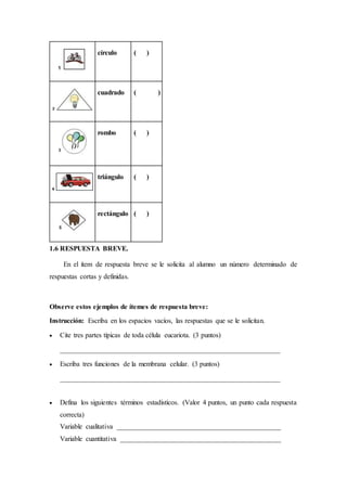 círculo ( )
cuadrado ( )
rombo ( )
triángulo ( )
rectángulo ( )
1.6 RESPUESTA BREVE.
En el ítem de respuesta breve se le solicita al alumno un número determinado de
respuestas cortas y definidas.
Observe estos ejemplos de ítemes de respuesta breve:
Instrucción: Escriba en los espacios vacíos, las respuestas que se le solicitan.
 Cite tres partes típicas de toda célula eucariota. (3 puntos)
_______________________________________________________________
 Escriba tres funciones de la membrana celular. (3 puntos)
_______________________________________________________________
 Defina los siguientes términos estadísticos. (Valor 4 puntos, un punto cada respuesta
correcta)
Variable cualitativa _______________________________________________
Variable cuantitativa ______________________________________________
 
