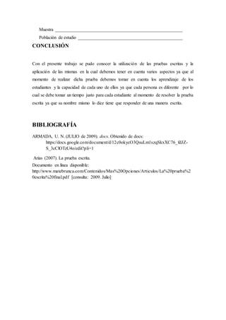 Muestra ________________________________________________________
Población de estudio ______________________________________________
CONCLUSIÓN
Con el presente trabajo se pudo conocer la utilización de las pruebas escritas y la
aplicación de las mismas en la cual debemos tener en cuenta varios aspectos ya que al
momento de realizar dicha prueba debemos tomar en cuenta los aprendizaje de los
estudiantes y la capacidad de cada uno de ellos ya que cada persona es diferente por lo
cual se debe tomar un tiempo justo para cada estudiante al momento de resolver la prueba
escrita ya que su nombre mismo lo dice tiene que responder de una manera escrita.
BIBLIOGRAFÍA
ARMADA, U. N. (JULIO de 2009). docs. Obtenido de docs:
https://docs.google.com/document/d/12c0okycO3QsuLm1szqSkxXC76_fdJZ-
S_3cClOTzU4o/edit?pli=1
Arias (2007). La prueba escrita.
Documento en línea disponible:
http://www.matebrunca.com/Contenidos/Mas%20Opciones/Articulos/La%20prueba%2
0escrita%20final.pdf [consulta: 2009. Julio]
 
