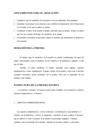 LINEAMIENTOS PARA SU APLICACIÓN
 Considerar que la resolución de la prueba es un acto individual del estudiante.
 Garantizar la presencia de un docente o en su defecto un funcionario de la Universidad
en el recinto en el cual se aplica la prueba.
 Considerar al inicio de la prueba el tiempo necesario para su lectura. Tomar en cuenta
que éste no es parte del tiempo de resolución de la misma.
 No permitir la presencia de personas, objetos o acciones que interrumpan la aplicación
de la prueba.
DURACIÓN DE LA PRUEBA
El tiempo para la resolución de la prueba se calcula considerando los tipos de
ítemes seleccionados para la medición de los objetivos y la puntuación asignada a cada
uno de ellos.
Además, se debe considerar el tiempo requerido para algunos aspectos
administrativos como: organización el grupo, lectura de la prueba y otros que el docente
considere necesarios previa resolución de la prueba. Para esto se dispondrá de los
primeros diez minutos.
ESTRUCTURA DE LA PRUEBA ESCRITA
La estructura o formato. El examen escrito debe combinar en su estructura o formato
aspectos administrativos y técnicos.
1. ASPECTOS ADMINISTRATIVOS
Los aspectos administrativos son los referentes a la información que identifica el
examen con la institución, el nivel, la asignatura, el período en que se aplica, el docente
que la elaboró, el valor en puntos de la prueba, el porcentaje asignado, el tiempo
estimado para el desarrollo de la prueba. Además de los datos citados, es necesario
 
