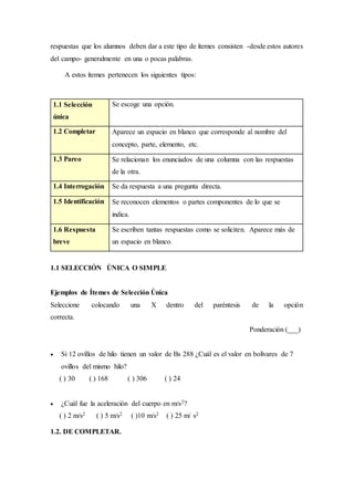 respuestas que los alumnos deben dar a este tipo de ítemes consisten -desde estos autores
del campo- generalmente en una o pocas palabras.
A estos ítemes pertenecen los siguientes tipos:
1.1 Selección
única
Se escoge una opción.
1.2 Completar Aparece un espacio en blanco que corresponde al nombre del
concepto, parte, elemento, etc.
1.3 Pareo Se relacionan los enunciados de una columna con las respuestas
de la otra.
1.4 Interrogación Se da respuesta a una pregunta directa.
1.5 Identificación Se reconocen elementos o partes componentes de lo que se
indica.
1.6 Respuesta
breve
Se escriben tantas respuestas como se soliciten. Aparece más de
un espacio en blanco.
1.1 SELECCIÓN ÚNICA O SIMPLE
Ejemplos de Ítemes de Selección Única
Seleccione colocando una X dentro del paréntesis de la opción
correcta.
Ponderación (___)
 Si 12 ovillos de hilo tienen un valor de Bs 288 ¿Cuál es el valor en bolívares de 7
ovillos del mismo hilo?
( ) 30 ( ) 168 ( ) 306 ( ) 24
 ¿Cuál fue la aceleración del cuerpo en m/s2?
( ) 2 m/s2 ( ) 5 m/s2 ( )10 m/s2 ( ) 25 m/ s2
1.2. DE COMPLETAR.
 