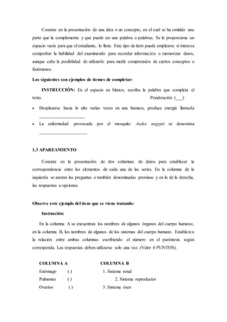 Consiste en la presentación de una idea o un concepto, en el cual se ha omitido una
parte que la complementa y que puede ser una palabra o palabras. Se le proporciona un
espacio vacío para que el estudiante, lo llene. Este tipo de ítem puede emplearse si interesa
comprobar la habilidad del examinando para recordar información o memorizar datos,
aunque cabe la posibilidad de utilizarlo para medir comprensión de ciertos conceptos o
fenómenos.
Los siguientes son ejemplos de ítemes de completar:
INSTRUCCIÓN: En el espacio en blanco, escriba la palabra que completa el
texto. Ponderación (___)
 Desplazarse hacia lo alto varias veces en una hamaca, produce energía llamada
____________________
 La enfermedad provocada por el mosquito Aedes aegypti se denomina
_____________________
1.3 APAREAMIENTO
Consiste en la presentación de dos columnas de datos para establecer la
correspondencia entre los elementos de cada una de las series. En la columna de la
izquierda se anotan las preguntas o también denominadas premisas y en la de la derecha,
las respuestas u opciones.
Observe este ejemplo del ítem que se viene tratando:
Instrucción:
En la columna A se encuentran los nombres de algunos órganos del cuerpo humano,
en la columna B, los nombres de algunos de los sistemas del cuerpo humano. Establezca
la relación entre ambas columnas escribiendo el número en el paréntesis según
corresponda. Las respuestas deben utilizarse solo una vez. (Valor 6 PUNTOS).
COLUMNA A COLUMNA B
Estómago ( ) 1. Sistema renal
Pulmones ( ) 2. Sistema reproductor
Ovarios ( ) 3. Sistema óseo
 