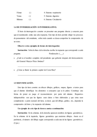 Fémur ( ) 4. Sistema respiratorio
Venas ( ) 5. Sistema digestivo
Riñones ( ) 6. Sistema Circulatorio
1.4 DE INTERROGACIÓN O INTERROGATIVO.
El ítem de interrogación consiste en presentar una pregunta directa y concreta para
que el examinando emita una sola respuesta. Este tipo de ítem permite dirigir los procesos
de pensamiento del estudiante, sobre todo cuando se desea comprobar la comprensión de
un texto.
Observe estos ejemplos de ítemes de interrogación:
Instrucción: Sobre la línea de la derecha escriba la respuesta que corresponde a cada
pregunta. Ponderación (___)
 ¿Cuál es el nombre completo del presidente que gobernó después del derrocamiento
del General Marcos Pérez Jiménez?
_______________________________________________________
 ¿Cómo se llamó la primera capital de Costa Rica?
_______________________________________________________
1.5 IDENTIFICACIÓN.
Este tipo de ítem consiste en ofrecer dibujos, gráficos, mapas, figuras o textos para
que el alumno identifique los elementos o conceptos que se le piden. Constituye una
forma de poner en juego el reconocimiento por parte del alumno. Requisitos
indispensables son que las figuras sean claras o bien elaboradas y que estas sean
complemento o parte esencial del ítem, es decir, que del dibujo, gráfico, etc., dependa la
comprensión del ítem y la respuesta del alumno.
Un ejemplo de este tipo de ítem se anota a continuación:
Instrucción: En la columna de la derecha aparecen nombres de figuras geométricas.
En la columna de la izquierda, figuras geométrica que encierran dibujos. Anote en el
paréntesis, el número del dibujo según corresponda a cada una de las figuras geométricas.
(5 pts.)
 