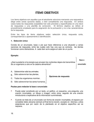 ITEMS OBJETIVOS

Los ítems objetivos son aquellos que el estudiante soluciona marcando una respuesta a
elegir entre varias opciones dadas, o bien completando una respuesta. En ambos
casos todas las respuestas aceptables han sido previstas y especificadas en una clave
de respuestas o una plantilla de corrección. El término objetivo se refiere al
procedimiento empleado para la asignación de la puntuación y no a las características
de la respuesta.

Entre los tipos de ítems objetivos están: selección única, respuesta corta,
correspondencia o apareamiento e identificación.

1. Selección única

Consta de un enunciado, base o pie que hace referencia a una situación y varias
opciones de respuesta, entre las cuales solo hay una que es correcta, las demás
funcionan como distractores. A cada ítem se le asigna el valor de un punto.


Ejemplo:

                                                                                  Base o
¿Qué sucedería si la energía que proveen los nutrientes dejara de transmitirse
de un organismo a otro en la cadena alimenticia?                                 enunciado



A. Sobrevivirían sólo los animales.
B. Sólo sobrevivirían las plantas.
                                              Opciones de respuesta
C. Todos los organismos morirían.
D. Sólo sobrevivirían los seres humanos.

Pautas para redactar la base o enunciado

    Puede estar constituido por un texto, un gráfico, un esquema, una pregunta, una
     oración incompleta, un dibujo o imagen, entre otros, seguido de una oración
     introductoria o explicativa de la información suministrada.

    Cuando se trata de un enunciado con forma de oración incompleta, el espacio por
     completar debe ubicarse siempre al final de la oración, excepto en idiomas u otras
     asignaturas que por razón de lo planteado en el objetivo específico así se
     requiera.


18
 