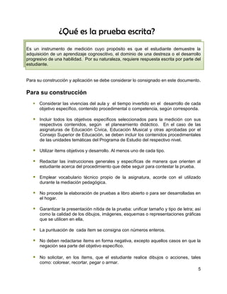 ¿Qué es la prueba escrita?
Es un instrumento de medición cuyo propósito es que el estudiante demuestre la
adquisición de un aprendizaje cognoscitivo, el dominio de una destreza o el desarrollo
progresivo de una habilidad. Por su naturaleza, requiere respuesta escrita por parte del
estudiante.


Para su construcción y aplicación se debe considerar lo consignado en este documento.

Para su construcción
    Considerar las vivencias del aula y el tiempo invertido en el desarrollo de cada
     objetivo específico, contenido procedimental o competencia, según corresponda.

    Incluir todos los objetivos específicos seleccionados para la medición con sus
      respectivos contenidos, según el planeamiento didáctico. En el caso de las
      asignaturas de Educación Cívica, Educación Musical y otras aprobadas por el
      Consejo Superior de Educación, se deben incluir los contenidos procedimentales
      de las unidades temáticas del Programa de Estudio del respectivo nivel.

    Utilizar ítems objetivos y desarrollo. Al menos uno de cada tipo.

    Redactar las instrucciones generales y específicas de manera que orienten al
      estudiante acerca del procedimiento que debe seguir para contestar la prueba.

    Emplear vocabulario técnico propio de la asignatura, acorde con el utilizado
      durante la mediación pedagógica.

    No procede la elaboración de pruebas a libro abierto o para ser desarrolladas en
      el hogar.

    Garantizar la presentación nítida de la prueba: unificar tamaño y tipo de letra; así
      como la calidad de los dibujos, imágenes, esquemas o representaciones gráficas
      que se utilicen en ella.

    La puntuación de cada ítem se consigna con números enteros.

    No deben redactarse ítems en forma negativa, excepto aquellos casos en que la
      negación sea parte del objetivo específico.

    No solicitar, en los ítems, que el estudiante realice dibujos o acciones, tales
      como: colorear, recortar, pegar o armar.
                                                                                       5
 