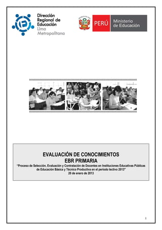 EVALUACIÓN DE CONOCIMIENTOS
                          EBR PRIMARIA
“Proceso de Selección, Evaluación y Contratación de Docentes en Instituciones Educativas Públicas
              de Educación Básica y Técnico Productiva en el período lectivo 2013"
                                      20 de enero de 2013




                                                                                                1
 