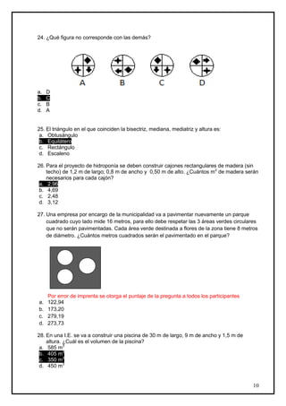 24. ¿Qué figura no corresponde con las demás?




a.   D
b.   C
c.   B
d.   A


25. El triángulo en el que coinciden la bisectriz, mediana, mediatriz y altura es:
 a. Obtusángulo
 b. Equilátero
 c. Rectángulo
 d. Escaleno

26. Para el proyecto de hidroponía se deben construir cajones rectangulares de madera (sin
    techo) de 1,2 m de largo; 0,8 m de ancho y 0,50 m de alto. ¿Cuántos m2 de madera serán
    necesarios para cada cajón?
 a. 2,96
 b. 4,69
 c. 2,48
 d. 3,12

27. Una empresa por encargo de la municipalidad va a pavimentar nuevamente un parque
    cuadrado cuyo lado mide 16 metros, para ello debe respetar las 3 áreas verdes circulares
    que no serán pavimentadas. Cada área verde destinada a flores de la zona tiene 8 metros
    de diámetro. ¿Cuántos metros cuadrados serán el pavimentado en el parque?




     Por error de imprenta se otorga el puntaje de la pregunta a todos los participantes
a.   122,94
b.   173,20
c.   279,19
d.   273,73

28. En una I.E. se va a construir una piscina de 30 m de largo, 9 m de ancho y 1,5 m de
    altura. ¿Cuál es el volumen de la piscina?
 a. 585 m3
 b. 405 m3
 c. 350 m3
 d. 450 m3


                                                                                           10
 
