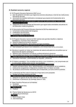 III. Realidad nacional y regional

 41. El Proyecto Educativo Nacional al 2021 es un:
  a. plan de gobierno normativo que regula las acciones educativas a nivel de las instituciones
     educativas del país.
  b. documento de carácter doctrinario y conceptual que propone los fundamentos de la
     educación peruana.
  c. instrumento tanto para la formulación y ejecución de políticas públicas, como para la
     movilización ciudadana.
  d. reglamento de la Ley General de Educación que regula todas actividades educativas en
     los diferentes niveles de gobierno.

 42. El documento del Proyecto Educativo Nacional al 2021fue elaborado por:
  a. la Comisión de Educación del Congreso.
  b. el Ministerio de Educación.
  c. la sociedad civil organizada.
  d. el Consejo Nacional de Educación

 43. El Proyecto Educativo nacional al 2021 plantea seis grandes desafíos u objetivos
     estratégicos, el primero hace referencia a:
  a. Sistema integral de formación docente.
  b. Gestión descentralizada, democrática que logra resultados.
  c. Oportunidades y resultados educativos de igual calidad para todos
  d. Una sociedad que educa a sus ciudadanos y los compromete con su comunidad.

 44. Moralizar la gestión en todas las instancias del sistema educativo es una política que se
     desprende del objetivo estratégico:
  a. Maestros bien preparados que ejercen profesionalmente la docencia.
  b. Una sociedad que educa a sus ciudadanos y los compromete con su comunidad.
  c. Gestión descentralizada, democrática, que logra resultados y es financiada con equidad.
  d. Educación financiada y administrada con equidad y eficiencia.

 45. El objetivo estratégico: Una sociedad que educa a sus ciudadanos y los compromete con
     su comunidad, plantea como uno de sus resultados:
  a. Gobiernos locales democráticos y familias promueven ciudadanía.
  b. Gestión educativa eficaz, ética, descentralizada y con participación de la ciudadanía.
  c. Instituciones acogedoras e integradoras enseñan bien y lo hacen con éxito.
  d. Se produce conocimientos relevantes para el desarrollo y la lucha contra la pobreza.

 46. La demanda del Perú ante la Corte de la Haya tiene como propósito:
  a. Ampliar la frontera marítima de Chile.
  b. Definir los límites marítimos entre Perú y Chile.
  c. Asegurar la vigencia de las 200 millas del mar peruano.
  d. Garantizar la Declaración de Santiago dada en 1952.

 47. Base Científica Peruana en la Antártida:
  a. Humboldt
  b. Almirante Miguel Grau
  c. Machu Picchu
  d. Huáscar

 48.   Premio Nobel de literatura en el 2012:
  a.   Alfredo Bryce Echenique
  b.   Mo Yan
  c.   Mario Vargas Llosa
  d.   José Saramago

                                                                                             14
 