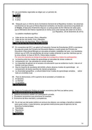 55. Las autoridades regionales se eligen por un período de:
 a. 3 años
 b. 4 años
 c. 5 años
 d. 6 años

56. Después que un informe de la Contraloría General de la República revelara las adversas
   condiciones en las que la Policía Nacional combatía a la facción subversiva enquistada en
   el Vraem, el Ejecutivo finalmente dispuso un presupuesto de 83 millones de soles para
   que el Ministerio del Interior repotencie en dicha zona a las fuerzas del orden en el 2013.
                                                       (La República, 26 de diciembre de 2012)
    La palabra resaltada significa:

a.    Valle de los ríos Ancash, Ebro y Marañón
b.    Valle de los ríos Ambo, Ene y Marañón
c.    Valle de los ríos Apurímac, Ebro y Mantaro
d.    Valle de los ríos Apurímac, Ene y Mantaro.

57. En noviembre del 2011 se aplicó la Evaluación Censal de Estudiantes (ECE) a escolares
    de segundo grado de Primaria de Educación Básica y cuarto grado de Primaria de
    Educación Intercultural Bilingüe en escuelas privadas y estatales del país. Los resultados
    indican que el 5,8% de estudiantes de zonas rurales entiende lo que lee mientras que en
    la zona urbana lo hace el 36,3%. Estos datos revelan:
    Por error de imprenta se otorga el puntaje de la pregunta a todos los participantes
 a. La brecha entre los niveles de aprendizaje en escuelas de zonas rurales en
 b. comparación con las ubicadas en zonas urbanas.
 c. La inequidad de género en el acceso a la educación que se evidencia mucho más en el
     ámbito rural que urbano.
 d. Que la mayoría de escolares del ámbito urbano alcanza niveles de aprendizaje en
     comprensión de textos escritos de manera progresiva.
 e. La diversidad geográfica y cultural determinan niveles de aprendizaje variados, sobre
     todo en el ámbito rural.

58.   Para la democracia, el fin supremo de la sociedad y el estado es:
 a.   El derecho
 b.   La libertad
 c.   La igualdad
 d.   El ser humano


59. Según la Constitución Política el modelo económico del Perú se define como:
a. Una economía social de libre mercado.
b. Sistema económico estatal con participación privada.
c. Pluralismo económico que promueve la inversión.
d. Economía de libre mercado y competencia.

60. Es el mal uso del poder público en procura de obtener una ventaja o beneficio indebido
    para quien actúa, o para terceros, que genera restricciones para el ejercicio de los
    derechos fundamentales:
 a. Clientelaje
 b. Nepotismo
 c. Extorsión
 d. Corrupción




                                                                                             16
 
