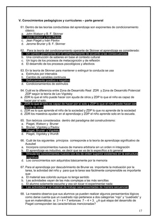 V. Conocimientos pedagógicos y curriculares – parte general

 61. Dentro de las teorías conductistas del aprendizaje son exponentes de condicionamiento
     clásico.
  a. John Watson y B. F. Skinner
  b. John Watson y Iván Pávlov
  c. Jean Piaget y Iván Pávlov
  d. Jerome Bruner y B. F. Skinner

 62.   Para la teoría del condicionamiento operante de Skinner el aprendizaje es considerado:
  a.   Un cambio permanente en el comportamiento de acuerdo a las consecuencias.
  b.   Una construcción de saberes en base al contexto cultural
  c.   Un logro de los procesos de metacognición y de reflexión
  d.   El desarrollo de los procesos psicológicos y afectivos

 63. En la teoría de Skinner para mantener o extinguir la conducta se usa
  a. Estímulos por intervalos
  b. Cambio de variables continuos
  c. Reforzamiento positivo o negativo
  d. Condicionamientos de estímulos

 64. Cuál es la diferencia entre Zona de Desarrollo Real ZDR y Zona de Desarrollo Potencial
     ZDP según la teoría de Lev Vigotsky
 a. ZDR lo que el niño puede hacer con ayuda de otros y ZDP lo que el niño es capaz de
    hacer por sí solo.
 b. ZDR lo que el niño es capaz de hacer por sí solo y ZDP lo que el niño puede hacer con
    ayuda de otros
 c. ZDR es lo que aprende el niño de la sociedad y ZDP lo que no aprende de la sociedad
 d. ZDR los maestros ayudan en el aprendizaje y ZDP el niño aprende solo en la escuela.

 65.   Son teóricos considerados dentro del paradigma del constructivismo:
  a.   Piaget, Watson y Bruner
  b.   Bruner, Vigotsky y Pavlov
  c.   Piaget, Bruner y Vigotsky
  d.   Piaget, Vigotsky y Wundt

 66. Cuál de los siguientes principios corresponde a la teoría de aprendizaje significativo de
     Ausubel
  a. Incorpora conocimientos nuevos de manera arbitraria sin un orden ni integración
  b. El aprendizaje es inductivo, es decir que se va de lo específico a lo general
  c. Vincula los conocimientos nuevos con los de orden superior existentes en la estructura
     cognitiva.
  d. Los conocimientos son adquiridos básicamente por la memoria

 67. Para el aprendizaje por descubrimiento de Bruner es importante la motivación por la
     tarea, la actividad del niño y para que la tarea sea fácilmente comprensible es importante
     que:
  a. El material sea colorido aunque no tenga sentido
  b. Las actividades vayan de las más complejas a las más sencillas
  c. El alumno solamente escuche y vea sin tocar ni experimentar nada
  d. Las actividades y el material de trabajo sea presentadas de manera secuencial.

 68. La maestra observa que sus alumnos ya pueden realizar algunos pensamientos lógicos
    como darse cuenta que un cuadrado rojo pertenece a dos categorías “rojo” y “cuadrado” y
    que en matemáticas si 3 + 4 = 7 entonces 7 – 4 = 3. ¿A qué etapa del desarrollo de
    Piaget corresponden las características mencionadas?

                                                                                             17
 