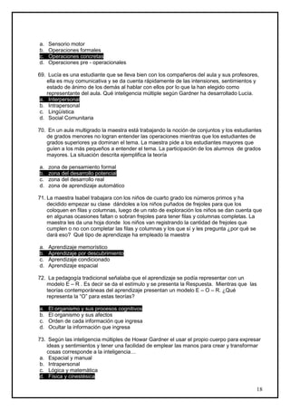 a.   Sensorio motor
b.   Operaciones formales
c.   Operaciones concretas
d.   Operaciones pre - operacionales

69. Lucía es una estudiante que se lleva bien con los compañeros del aula y sus profesores,
    ella es muy comunicativa y se da cuenta rápidamente de las intensiones, sentimientos y
    estado de ánimo de los demás al hablar con ellos por lo que la han elegido como
    representante del aula. Qué inteligencia múltiple según Gardner ha desarrollado Lucía.
 a. Interpersonal
 b. Intrapersonal
 c. Lingüística
 d. Social Comunitaria

70. En un aula multigrado la maestra está trabajando la noción de conjuntos y los estudiantes
   de grados menores no logran entender las operaciones mientras que los estudiantes de
   grados superiores ya dominan el tema. La maestra pide a los estudiantes mayores que
   guíen a los más pequeños a entender el tema. La participación de los alumnos de grados
   mayores. La situación descrita ejemplifica la teoría

a.   zona de pensamiento formal
b.   zona del desarrollo potencial
c.   zona del desarrollo real
d.   zona de aprendizaje automático

71. La maestra Isabel trabajara con los niños de cuarto grado los números primos y ha
    decidido empezar su clase dándoles a los niños puñados de frejoles para que los
    coloquen en filas y columnas, luego de un rato de exploración los niños se dan cuenta que
    en algunas ocasiones faltan o sobran frejoles para tener filas y columnas completas. La
    maestra les da una hoja donde los niños van registrando la cantidad de frejoles que
    cumplen o no con completar las filas y columnas y los que sí y les pregunta ¿por qué se
    dará eso? Qué tipo de aprendizaje ha empleado la maestra

a.   Aprendizaje memorístico
b.   Aprendizaje por descubrimiento
c.   Aprendizaje condicionado
d.   Aprendizaje espacial

72. La pedagogía tradicional señalaba que el aprendizaje se podía representar con un
   modelo E – R . Es decir se da el estímulo y se presenta la Respuesta. Mientras que las
   teorías contemporáneas del aprendizaje presentan un modelo E – O – R. ¿Qué
   representa la “O” para estas teorías?

a.   El organismo y sus procesos cognitivos
b.   El organismo y sus afectos
c.   Orden de cada información que ingresa
d.   Ocultar la información que ingresa

73. Según las inteligencia múltiples de Howar Gardner el usar el propio cuerpo para expresar
    ideas y sentimientos y tener una facilidad de emplear las manos para crear y transformar
    cosas corresponde a la inteligencia…
 a. Espacial y manual
 b. Intrapersonal
 c. Lógica y matemática
 d. Física y cinestésica

                                                                                          18
 