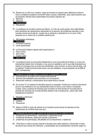74. Renato es un niño muy creativo, luego de tomarse su tiempo para reflexionar sobre el
    tema o problema empieza a transmitir ideas nuevas y diferentes para cada situación que
    se presenta. Renato tiene desarrollado el proceso cognitivo de:
 a. Memoria
 b. Atención
 c. Pensamiento
 d. Percepción

75. La profesora se ha dado cuenta que Álvaro, un niño de cuarto grado, tiene dificultades
   para identificar las operaciones requeridas en la solución de problemas sencillos y que
   comete errores en el cálculo a pesar de su esfuerzo y dedicación en el curso. Esta
   situación es un indicio de un posible problema de:

a.    Dificultades aritméticas
b.    Discalculia
c.    Amnesia numérica
d.    Lento aprendizaje

76.   La Educación Básica regular está organizada en:
 a.   Cinco ciclos
 b.   Seis ciclos.
 c.   Cuatro ciclos
 d.   Siete ciclos.

77. La profesora Irene se encuentra trabajando en una comunidad de la Selva y ve que sus
   estudiantes hablan bien el shipibo y muy poco el castellano, por lo que ella empezará sus
   clases en la lengua que conocen los estudiantes para conocer un poco más de ellos y de
   la realidad. Posteriormente podrá hacer uso del castellano. A qué propósito de la EBR al
   2021 corresponde:

a.    Preservar su lengua materna y promover su desarrollo y práctica
b.    Conocimiento del Inglés como lengua internacional
c.    Dominio del castellano para promover la comunicación
d.    Desarrollo corporal y conservación de la salud física y mental

78. En el aula “C” la maestra ha decidido apoyar la campaña “Unidos por nuestros hermanos”
   para lo cual reflexiona con sus estudiantes sobre el hecho y los motiva a recolectar
   víveres, ropa y enseres de limpieza para enviarlos al norte donde se ha producido la
   pérdida de viviendas de muchas familias debido a las inundaciones. ¿Qué valor está
   trabajando la maestra?

a.    Respeto y tolerancia
b.    Solidaridad
c.    Justicia
d.    Prevención

79. Según el DCN la crisis de valores en el contexto social actual se expresa en tres
   expresiones de conflicto ético que son:

a.    Problemas de corrupción, situación de discriminación y la violencia social
b.    Problemas de alimentación, crecimiento y desarrollo social
c.    Problemas familiares, deserción escolar y abandono
d.    problemas de aprendizaje, dificultades en la comprensión y repitencia

80. Para llevar a cabo la acción tutorial el docente tutor debe elaborar y desarrollar un plan
   de tutoría que incluya los intereses y necesidades de los estudiantes a priorizar según el

                                                                                             19
 