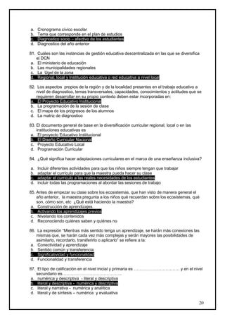 a.   Cronograma cívico escolar
b.   Tema que corresponde en el plan de estudios
c.   Diagnostico socio – afectivo de los estudiantes
d.   Diagnostico del año anterior

81. Cuáles son las instancias de gestión educativa descentralizada en las que se diversifica
    el DCN
 a. El ministerio de educación
 b. Las municipalidades regionales
 c. La Ugel de la zona
 d. Regional, local y Institución educativa o red educativa a nivel local

82. Los aspectos propios de la región y de la localidad presentes en el trabajo educativo a
    nivel de diagnostico, temas transversales, capacidades, conocimientos y actitudes que se
    requieren desarrollar en su propio contexto deben estar incorporadas en:
 a. El Proyecto Educativo Institucional
 b. La programación de la sesión de clase
 c. El mapa de los progresos de los alumnos
 d. La matriz de diagnostico

83. El documento general de base en la diversificación curricular regional, local o en las
    instituciones educativas es
 a. El proyecto Educativo Institucional
 b. El Diseño Curricular Nacional
 c. Proyecto Educativo Local
 d. Programación Curricular

84. ¿Qué significa hacer adaptaciones curriculares en el marco de una enseñanza inclusiva?

a.   Incluir diferentes actividades para que los niños siempre tengan que trabajar
b.   adaptar el currículo para que la maestra pueda hacer su clase
c.   adaptar el currículo a las reales necesidades de los estudiantes
d.   incluir todas las programaciones al abordar las sesiones de trabajo

85. Antes de empezar su clase sobre los ecosistemas, que han visto de manera general el
    año anterior, la maestra pregunta a los niños qué recuerdan sobre los ecosistemas, qué
    son, cómo son, etc ¿Qué está haciendo la maestra?
 a. Construcción de aprendizajes
 b. Activando los aprendizajes previos
 c. Nivelando los contenidos
 d. Reconociendo quiénes saben y quiénes no

86. La expresión “Mientras más sentido tenga un aprendizaje, se harán más conexiones las
    mismas que, se harán cada vez más complejas y serán mayores las posibilidades de
    asimilarlo, recordarlo, transferirlo o aplicarlo” se refiere a la:
 a. Conectividad y aprendizaje
 b. Sentido común y transferencia
 c. Significatividad y funcionalidad
 d. Funcionalidad y transferencia

87. El tipo de calificación en el nivel inicial y primaria es …………………………… y en el nivel
    secundario es…………………………………….
 a. numérica y descriptiva - literal y descriptiva
 b. literal y descriptiva - numérica y descriptiva
 c. literal y narrativa - numérica y analítica
 d. literal y de síntesis – numérica y evaluativa

                                                                                             20
 