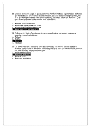 88. En clase la maestra luego de que sus alumnos han terminado de exponer sobre los temas
    que han trabajado alrededor de la contaminación. Le hace las siguientes preguntas ¿Qué
    es lo que han aprendido de estas exposiciones? y ¿Qué nota creen que merecen? ¿Por
    qué? Estas preguntas corresponden a las técnicas de:

a.   Examen oral comunicativo
b.   Evaluación sobre las exposiciones
c.   Autoevaluación y heteroevaluación
d.   Metacognición y autoevaluación

89. En Educación Básica Regular cuanto menor sea el ciclo al que se va a enseñar se
    necesitará que el material sea:
 a. Natural
 b. Gráfico
 c. Concreto
 d. Abstracto

90. Las profesoras van a trabajar el tema de decimales y han llevado a clase recibos de
    diversos y empaques de diferentes alimentos para ver el peso y la información nutricional,
    etc Los recibos y empaque constituyen:
 a. Materiales educativo
 b. Recursos educativos
 c. Material lúdico
 d. Recursos reciclables




                                                                                           21
 