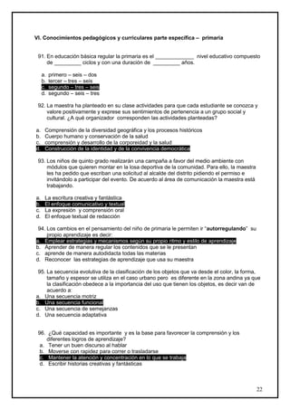 VI. Conocimientos pedagógicos y curriculares parte específica – primaria


 91. En educación básica regular la primaria es el _____________ nivel educativo compuesto
     de _________ ciclos y con una duración de _________ años.

     a.   primero – seis – dos
     b.   tercer – tres – seis
     c.   segundo – tres – seis
     d.   segundo – seis – tres

 92. La maestra ha planteado en su clase actividades para que cada estudiante se conozca y
     valore positivamente y exprese sus sentimientos de pertenencia a un grupo social y
     cultural. ¿A qué organizador corresponden las actividades planteadas?

a.    Comprensión de la diversidad geográfica y los procesos históricos
b.    Cuerpo humano y conservación de la salud
c.    comprensión y desarrollo de la corporeidad y la salud
d.    Construcción de la identidad y de la convivencia democrática

 93. Los niños de quinto grado realizarán una campaña a favor del medio ambiente con
     módulos que quieren montar en la losa deportiva de la comunidad. Para ello, la maestra
     les ha pedido que escriban una solicitud al alcalde del distrito pidiendo el permiso e
     invitándolo a participar del evento. De acuerdo al área de comunicación la maestra está
     trabajando.

a.    La escritura creativa y fantástica
b.    El enfoque comunicativo y textual
c.    La expresión y comprensión oral
d.    El enfoque textual de redacción

 94. Los cambios en el pensamiento del niño de primaria le permiten ir “autorregulando” su
     propio aprendizaje es decir:
a. Emplear estrategias y mecanismos según su propio ritmo y estilo de aprendizaje
b. Aprender de manera regular los contenidos que se le presentan
c. aprende de manera autodidacta todas las materias
d. Reconocer las estrategias de aprendizaje que usa su maestra

 95. La secuencia evolutiva de la clasificación de los objetos que va desde el color, la forma,
     tamaño y espesor se utiliza en el caso urbano pero es diferente en la zona andina ya que
     la clasificación obedece a la importancia del uso que tienen los objetos, es decir van de
     acuerdo a:
a. Una secuencia motriz
b. Una secuencia funcional
c. Una secuencia de semejanzas
d. Una secuencia adaptativa


 96. ¿Qué capacidad es importante y es la base para favorecer la comprensión y los
     diferentes logros de aprendizaje?
  a. Tener un buen discurso al hablar
  b. Moverse con rapidez para correr o trasladarse
  c. Mantener la atención y concentración en lo que se trabaja
  d. Escribir historias creativas y fantásticas



                                                                                               22
 