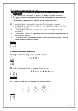 19. De acuerdo al texto se puede inferir que:
 a. Es necesario garantizar la calidad de la enseñanza para contar con ciudadanos
    competentes.
 b. Una ciudadanía educada jamás se equivoca en la elección de sus candidatos.
 c. El vínculo entre economía vigorosa y fuerza laboral educada atrae a demagogos e
    impostores.
 d. La futura fuerza laboral del país depende del crecimiento económico.

20. De acuerdo al texto, ¿cuáles de las siguientes afirmaciones son correctas?
   I.   La calidad de la enseñanza es el elemento más importante para promover altos
        niveles de aprendizaje.
  II.   La calidad de la enseñanza tiene consecuencias momentáneas en nuestros
        estudiantes.
 III.   Una economía vigorosa no requiere de una fuerza laboral educada para facilitar la
        innovación y la iniciativa.
 IV.    La calidad de la educación es fundamental para la productividad general y global y
        para el bienestar personal y general.
a. I y II
b. I y IV
c. II y III
d. I y III


II. Razonamiento lógico matemático

21. Indique el término que sigue en la siguiente sucesión:

                             0; 3; 8; 15; …
a.   25
b.   24
c.   22
d.   18

22. Los términos que continúan en la siguiente sucesión son:

                                3; X; 5; U; 14; Q; 55; M ; … ; …
a.   183;   J
b.   260;   H
c.   255;   F
d.   274;   G

23. ¿Cuántas esferas hay en la figura 15, del siguiente gráfico?




                                                               …

a.   120
b.   240
c.   180
d.   220



                                                                                             9
 