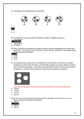 24. ¿Qué figura no corresponde con las demás?




a.   D
b.   C
c.   B
d.   A


25. El triángulo en el que coinciden la bisectriz, mediana, mediatriz y altura es:
 a. Obtusángulo
 b. Equilátero
 c. Rectángulo
 d. Escaleno

26. Para el proyecto de hidroponía se deben construir cajones rectangulares de madera (sin
    techo) de 1,2 m de largo; 0,8 m de ancho y 0,50 m de alto. ¿Cuántos m2 de madera serán
    necesarios para cada cajón?
 a. 2,96
 b. 4,69
 c. 2,48
 d. 3,12

27. Una empresa por encargo de la municipalidad va a pavimentar nuevamente un parque
    cuadrado cuyo lado mide 16 metros, para ello debe respetar las 3 áreas verdes circulares
    que no serán pavimentadas. Cada área verde destinada a flores de la zona tiene 8 metros
    de diámetro. ¿Cuántos metros cuadrados serán el pavimentado en el parque?




     Por error de imprenta se otorga el puntaje de la pregunta a todos los participantes
a.   122,94
b.   173,20
c.   279,19
d.   273,73

28. En una I.E. se va a construir una piscina de 30 m de largo, 9 m de ancho y 1,5 m de
    altura. ¿Cuál es el volumen de la piscina?
 a. 585 m3
 b. 405 m3
 c. 350 m3
 d. 450 m3


                                                                                           10
 