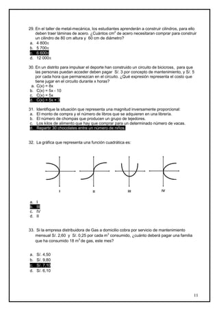 29. En el taller de metal-mecánica, los estudiantes aprenderán a construir cilindros, para ello
    deben traer láminas de acero. ¿Cuántos cm2 de acero necesitaran comprar para construir
    un cilindro de 80 cm altura y 60 cm de diámetro?
 a. 4 800
 b. 5 700
 c. 6 600
 d. 12 000

30. En un distrito para impulsar el deporte han construido un circuito de bicicross, para que
    las personas puedan acceder deben pagar S/. 3 por concepto de mantenimiento, y S/. 5
    por cada hora que permanezcan en el circuito. ¿Qué expresión representa el costo que
    tiene jugar en el circuito durante x horas?
  a. C(x) = 8x
 b. C(x) = 5x - 10
 c. C(x) = 5x
 d. C(x) = 5x + 3

31.   Identifique la situación que representa una magnitud inversamente proporcional:
 a.   El monto de compra y el número de libros que se adquieren en una librería.
 b.   El número de chompas que producen un grupo de tejedores.
 c.   Los kilos de alimento que hay que comprar para un determinado número de vacas.
 d.   Repartir 30 chocolates entre un número de niños.


32. La gráfica que representa una función cuadrática es:




a.    I
b.    III
c.    IV
d.    II


33. Si la empresa distribuidora de Gas a domicilio cobra por servicio de mantenimiento
   mensual S/. 2,60 y S/. 0,25 por cada m3 consumido, ¿cuánto deberá pagar una familia
   que ha consumido 18 m3 de gas, este mes?


a.    S/. 4,50
b.    S/. 9,80
c.    S/. 7,10
d.    S/. 6,10




                                                                                             11
 