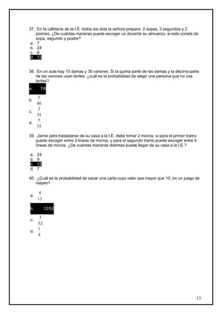 37. En la cafetería de la I.E. todos los días la señora prepara 2 sopas, 3 segundos y 2
    postres. ¿De cuántas maneras puede escoger un docente su almuerzo, si este consta de
    sopa, segundo y postre?
 a. 7
 b. 24
 c. 6
 d. 12


38. En un aula hay 10 damas y 30 varones. Si la quinta parte de las damas y la décima parte
   de los varones usan lentes, ¿cuál es la probabilidad de elegir una persona que no usa
   lentes?
   7
a.    7/8
   8
    5
b.
   40
    2
c.
   35
    5
d.
   35

39. Jaime para trasladarse de su casa a la I.E. debe tomar 2 micros, si para el primer tramo
   puede escoger entre 3 líneas de micros, y para el segundo tramo puede escoger entre 4
   líneas de micros. ¿De cuántas maneras distintas puede llegar de su casa a la I.E.?

a.   24
b.   9
c.   12
d.   7

40. ¿Cuál es la probabilidad de sacar una carta cuyo valor sea mayor que 10, en un juego de
   naipes?

      4
a.
     13
   12
b.    12/52
   52
    3
c.
   52
   1
d.
   4




                                                                                           13
 
