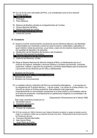 49. Es una de las aves más bellas del Perú, y es considerada como el ave nacional.
  a. Cóndor andino
  b. Gallito de las rocas
  c. Parihuana
  d. Pava Aliblanca

 50.   Reserva de Biosfera ubicada en el departamento de Tumbes.
  a.   Parque Nacional del Manu
  b.   Reserva Nacional de Lachay
  c.   Santuario Nacional de Manglares
  d.   Lomas de Lúcumo


IV. Ciudadanía

 51. Supone el primer reconocimiento universal de que los derechos básicos y las libertades
     fundamentales son inherentes a todos los seres humanos, inalienables y aplicables en
     igual medida a todas las personas, y que todos y cada uno de nosotros nacemos libres y
     con igualdad de dignidad y de derechos.
  a. Declaración de los Derechos del Hombre y del Ciudadano.
  b. Derecho Internacional Humanitario.
  c. Declaración Universal de Derechos Humanos.
  d. Carta de las Naciones Unidas.

 52. Dirige el Sistema Nacional de Atención Integral al Niño y al Adolescente que es el
     conjunto de órganos, entidades y servicios públicos y privados que formulan, coordinan,
     supervisan, evalúan y ejecutan los programas y acciones desarrollados para la protección
     y promoción de los derechos de los niños y adolescentes.

 a.   Ministerio de Educación.
 b.   Ministerio de la Mujer y Poblaciones Vulnerables.
 c.   Ministerio de Justicia.
 d.   Ministerio de Comunicaciones


 53. La realidad cultural y lingüística del Perú es sumamente heterogénea…. y se expresa en
     la coexistencia de 72 grupos étnicos (…) de los cuales, 7 se ubican en el área andina. Los
     otros 65 se ubican en el área amazónica. Esta población está organizada
     mayoritariamente en comunidades campesinas en el área andina y comunidades nativas
     en el área de amazónica, minoritariamente en poblaciones indígenas no conectadas o de
     aislamiento voluntario.
                                                  (Organización Panamericana de la Salud),1999)
    Este rasgo caracteriza al país por su:
  a. Diversidad natural.
  b. Creciente colonización.
  c. Diversidad cultural.
  d. Proceso de ruralización.

 54. El 03 de octubre de 1968 el General Juan Velasco Alvarado encabezó un golpe de estado que dio
       origen a un gobierno militar que se extendió durante once años. Restaurada la democracia asumió
       la Presidencia del país:
 a.    Francisco Morales Bermúdez
 b.    Alan García Pérez
 c.    Javier Pérez de Cuellar
 d.    Fernando Belaunde Terry


                                                                                                   15
 