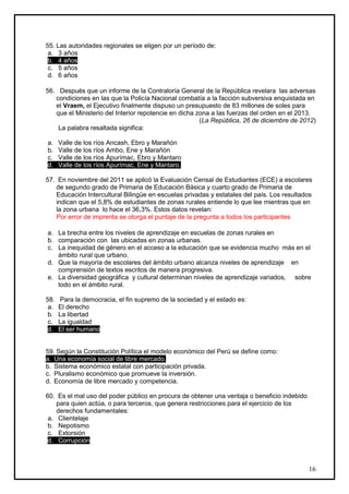 55. Las autoridades regionales se eligen por un período de:
 a. 3 años
 b. 4 años
 c. 5 años
 d. 6 años

56. Después que un informe de la Contraloría General de la República revelara las adversas
   condiciones en las que la Policía Nacional combatía a la facción subversiva enquistada en
   el Vraem, el Ejecutivo finalmente dispuso un presupuesto de 83 millones de soles para
   que el Ministerio del Interior repotencie en dicha zona a las fuerzas del orden en el 2013.
                                                       (La República, 26 de diciembre de 2012)
    La palabra resaltada significa:

a.    Valle de los ríos Ancash, Ebro y Marañón
b.    Valle de los ríos Ambo, Ene y Marañón
c.    Valle de los ríos Apurímac, Ebro y Mantaro
d.    Valle de los ríos Apurímac, Ene y Mantaro.

57. En noviembre del 2011 se aplicó la Evaluación Censal de Estudiantes (ECE) a escolares
   de segundo grado de Primaria de Educación Básica y cuarto grado de Primaria de
   Educación Intercultural Bilingüe en escuelas privadas y estatales del país. Los resultados
   indican que el 5,8% de estudiantes de zonas rurales entiende lo que lee mientras que en
   la zona urbana lo hace el 36,3%. Estos datos revelan:
   Por error de imprenta se otorga el puntaje de la pregunta a todos los participantes

a. La brecha entre los niveles de aprendizaje en escuelas de zonas rurales en
b. comparación con las ubicadas en zonas urbanas.
c. La inequidad de género en el acceso a la educación que se evidencia mucho más en el
   ámbito rural que urbano.
d. Que la mayoría de escolares del ámbito urbano alcanza niveles de aprendizaje en
   comprensión de textos escritos de manera progresiva.
e. La diversidad geográfica y cultural determinan niveles de aprendizaje variados, sobre
   todo en el ámbito rural.

58.   Para la democracia, el fin supremo de la sociedad y el estado es:
 a.   El derecho
 b.   La libertad
 c.   La igualdad
 d.   El ser humano


59. Según la Constitución Política el modelo económico del Perú se define como:
a. Una economía social de libre mercado.
b. Sistema económico estatal con participación privada.
c. Pluralismo económico que promueve la inversión.
d. Economía de libre mercado y competencia.

60. Es el mal uso del poder público en procura de obtener una ventaja o beneficio indebido
    para quien actúa, o para terceros, que genera restricciones para el ejercicio de los
    derechos fundamentales:
 a. Clientelaje
 b. Nepotismo
 c. Extorsión
 d. Corrupción



                                                                                             16
 
