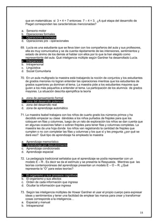 que en matemáticas si 3 + 4 = 7 entonces 7 – 4 = 3. ¿A qué etapa del desarrollo de
     Piaget corresponden las características mencionadas?

a.   Sensorio motor
b.   Operaciones formales
c.   Operaciones concretas
d.   Operaciones pre - operacionales

69. Lucía es una estudiante que se lleva bien con los compañeros del aula y sus profesores,
    ella es muy comunicativa y se da cuenta rápidamente de las intensiones, sentimientos y
    estado de ánimo de los demás al hablar con ellos por lo que la han elegido como
    representante del aula. Qué inteligencia múltiple según Gardner ha desarrollado Lucía.
 a. Interpersonal
 b. Intrapersonal
 c. Lingüística
 d. Social Comunitaria

70. En un aula multigrado la maestra está trabajando la noción de conjuntos y los estudiantes
   de grados menores no logran entender las operaciones mientras que los estudiantes de
   grados superiores ya dominan el tema. La maestra pide a los estudiantes mayores que
   guíen a los más pequeños a entender el tema. La participación de los alumnos de grados
   mayores. La situación descrita ejemplifica la teoría

a.   zona de pensamiento formal
b.   zona del desarrollo potencial
c.   zona del desarrollo real
d.   zona de aprendizaje automático

71. La maestra Isabel trabajara con los niños de cuarto grado los números primos y ha
    decidido empezar su clase dándoles a los niños puñados de frejoles para que los
    coloquen en filas y columnas, luego de un rato de exploración los niños se dan cuenta que
    en algunas ocasiones faltan o sobran frejoles para tener filas y columnas completas. La
    maestra les da una hoja donde los niños van registrando la cantidad de frejoles que
    cumplen o no con completar las filas y columnas y los que sí y les pregunta ¿por qué se
    dará eso? Qué tipo de aprendizaje ha empleado la maestra

a.   Aprendizaje memorístico
b.   Aprendizaje por descubrimiento
c.   Aprendizaje condicionado
d.   Aprendizaje espacial

72. La pedagogía tradicional señalaba que el aprendizaje se podía representar con un
   modelo E – R . Es decir se da el estímulo y se presenta la Respuesta. Mientras que las
   teorías contemporáneas del aprendizaje presentan un modelo E – O – R. ¿Qué
   representa la “O” para estas teorías?

a.   El organismo y sus procesos cognitivos
b.   El organismo y sus afectos
c.   Orden de cada información que ingresa
d.   Ocultar la información que ingresa

73. Según las inteligencia múltiples de Howar Gardner el usar el propio cuerpo para expresar
    ideas y sentimientos y tener una facilidad de emplear las manos para crear y transformar
    cosas corresponde a la inteligencia…
 a. Espacial y manual
 b. Intrapersonal

                                                                                          18
 