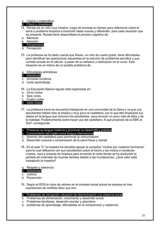 c. Lógica y matemática
 d. Física y cinestésica
74. Renato es un niño muy creativo, luego de tomarse su tiempo para reflexionar sobre el
    tema o problema empieza a transmitir ideas nuevas y diferentes para cada situación que
    se presenta. Renato tiene desarrollado el proceso cognitivo de:
 a. Memoria
 b. Atención
 c. Pensamiento
 d. Percepción

75. La profesora se ha dado cuenta que Álvaro, un niño de cuarto grado, tiene dificultades
   para identificar las operaciones requeridas en la solución de problemas sencillos y que
   comete errores en el cálculo a pesar de su esfuerzo y dedicación en el curso. Esta
   situación es un indicio de un posible problema de:

a.    Dificultades aritméticas
b.    Discalculia
c.    Amnesia numérica
d.    Lento aprendizaje

76.   La Educación Básica regular está organizada en:
 a.   Cinco ciclos
 b.   Seis ciclos.
 c.   Cuatro ciclos
 d.   Siete ciclos.

77. La profesora Irene se encuentra trabajando en una comunidad de la Selva y ve que sus
   estudiantes hablan bien el shipibo y muy poco el castellano, por lo que ella empezará sus
   clases en la lengua que conocen los estudiantes para conocer un poco más de ellos y de
   la realidad. Posteriormente podrá hacer uso del castellano. A qué propósito de la EBR al
   2021 corresponde:

a.    Preservar su lengua materna y promover su desarrollo y práctica
b.    Conocimiento del Inglés como lengua internacional
c.    Dominio del castellano para promover la comunicación
d.    Desarrollo corporal y conservación de la salud física y mental

78. En el aula “C” la maestra ha decidido apoyar la campaña “Unidos por nuestros hermanos”
   para lo cual reflexiona con sus estudiantes sobre el hecho y los motiva a recolectar
   víveres, ropa y enseres de limpieza para enviarlos al norte donde se ha producido la
   pérdida de viviendas de muchas familias debido a las inundaciones. ¿Qué valor está
   trabajando la maestra?

a.    Respeto y tolerancia
b.    Solidaridad
c.    Justicia
d.    Prevención

79. Según el DCN la crisis de valores en el contexto social actual se expresa en tres
   expresiones de conflicto ético que son:

a.    Problemas de corrupción, situación de discriminación y la violencia social
b.    Problemas de alimentación, crecimiento y desarrollo social
c.    Problemas familiares, deserción escolar y abandono
d.    problemas de aprendizaje, dificultades en la comprensión y repitencia


                                                                                             19
 