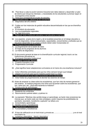 80. Para llevar a cabo la acción tutorial el docente tutor debe elaborar y desarrollar un plan
    de tutoría que incluya los intereses y necesidades de los estudiantes a priorizar según el
 a. Cronograma cívico escolar
 b. Tema que corresponde en el plan de estudios
 c. Diagnostico socio – afectivo de los estudiantes
 d. Diagnostico del año anterior

81. Cuáles son las instancias de gestión educativa descentralizada en las que se diversifica
    el DCN
 a. El ministerio de educación
 b. Las municipalidades regionales
 c. La Ugel de la zona
 d. Regional, local y Institución educativa o red educativa a nivel local

82. Los aspectos propios de la región y de la localidad presentes en el trabajo educativo a
    nivel de diagnostico, temas transversales, capacidades, conocimientos y actitudes que se
    requieren desarrollar en su propio contexto deben estar incorporadas en:
 a. El Proyecto Educativo Institucional
 b. La programación de la sesión de clase
 c. El mapa de los progresos de los alumnos
 d. La matriz de diagnostico

83. El documento general de base en la diversificación curricular regional, local o en las
    instituciones educativas es
 a. El proyecto Educativo Institucional
 b. El Diseño Curricular Nacional
 c. Proyecto Educativo Local
 d. Programación Curricular

84. ¿Qué significa hacer adaptaciones curriculares en el marco de una enseñanza inclusiva?

a.   Incluir diferentes actividades para que los niños siempre tengan que trabajar
b.   adaptar el currículo para que la maestra pueda hacer su clase
c.   adaptar el currículo a las reales necesidades de los estudiantes
d.   incluir todas las programaciones al abordar las sesiones de trabajo

85. Antes de empezar su clase sobre los ecosistemas, que han visto de manera general el
    año anterior, la maestra pregunta a los niños qué recuerdan sobre los ecosistemas, qué
    son, cómo son, etc ¿Qué está haciendo la maestra?
 a. Construcción de aprendizajes
 b. Activando los aprendizajes previos
 c. Nivelando los contenidos
 d. Reconociendo quiénes saben y quiénes no

86. La expresión “Mientras más sentido tenga un aprendizaje, se harán más conexiones las
    mismas que, se harán cada vez más complejas y serán mayores las posibilidades de
    asimilarlo, recordarlo, transferirlo o aplicarlo” se refiere a la:
 a. Conectividad y aprendizaje
 b. Sentido común y transferencia
 c. Significatividad y funcionalidad
 d. Funcionalidad y transferencia

87. El tipo de calificación en el nivel inicial y primaria es …………………………… y en el nivel
    secundario es…………………………………….
 a. numérica y descriptiva - literal y descriptiva
 b. literal y descriptiva - numérica y descriptiva

                                                                                             20
 