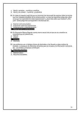 c. literal y narrativa - numérica y analítica
d. literal y de síntesis – numérica y evaluativa

88. En clase la maestra luego de que sus alumnos han terminado de exponer sobre los temas
    que han trabajado alrededor de la contaminación. Le hace las siguientes preguntas ¿Qué
    es lo que han aprendido de estas exposiciones? y ¿Qué nota creen que merecen? ¿Por
    qué? Estas preguntas corresponden a las técnicas de:

a.   Examen oral comunicativo
b.   Evaluación sobre las exposiciones
c.   Autoevaluación y heteroevaluación
d.   Metacognición y autoevaluación

89. En Educación Básica Regular cuanto menor sea el ciclo al que se va a enseñar se
    necesitará que el material sea:
 a. Natural
 b. Gráfico
 c. Concreto
 d. Abstracto

90. Las profesoras van a trabajar el tema de decimales y han llevado a clase recibos de
    diversos y empaques de diferentes alimentos para ver el peso y la información nutricional,
    etc Los recibos y empaque constituyen:
 a. Materiales educativo
 b. Recursos educativos
 c. Material lúdico
 d. Recursos reciclables




                                                                                           21
 